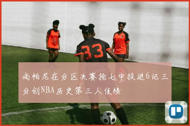 尚帕尼在分区决赛抢七中投进6记三分创NBA历史第三人佳绩