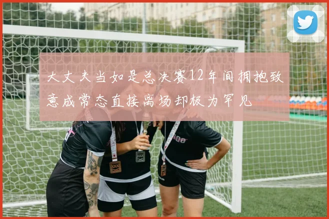 大丈夫当如是总决赛12年间拥抱致意成常态直接离场却极为罕见