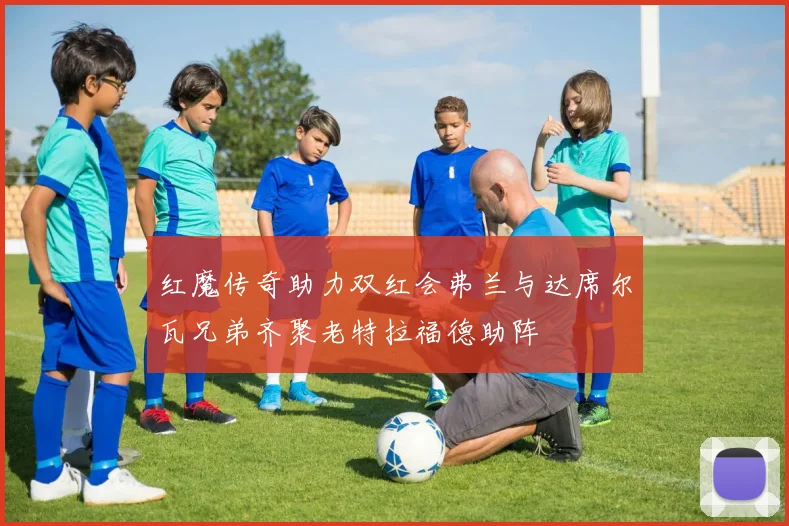 红魔传奇助力双红会弗兰与达席尔瓦兄弟齐聚老特拉福德助阵