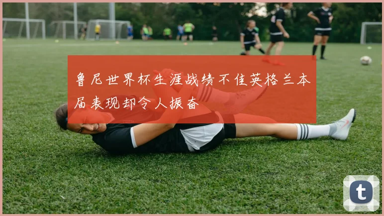 鲁尼世界杯生涯战绩不佳英格兰本届表现却令人振奋