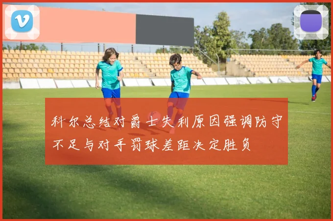 科尔总结对爵士失利原因强调防守不足与对手罚球差距决定胜负