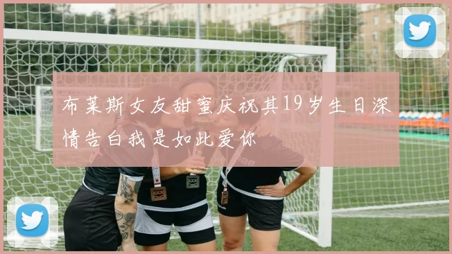 布莱斯女友甜蜜庆祝其19岁生日深情告白我是如此爱你