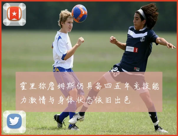 霍里称詹姆斯仍具备四五年竞技能力激情与身体状态依旧出色