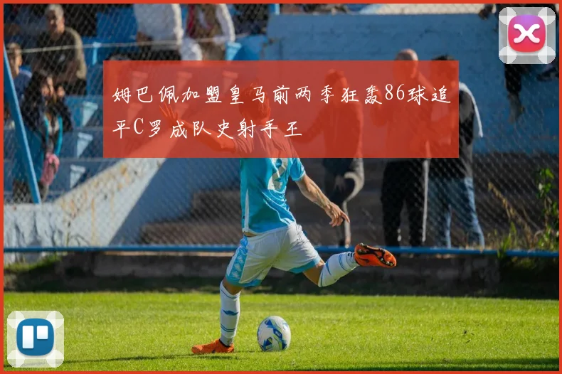 姆巴佩加盟皇马前两季狂轰86球追平C罗成队史射手王