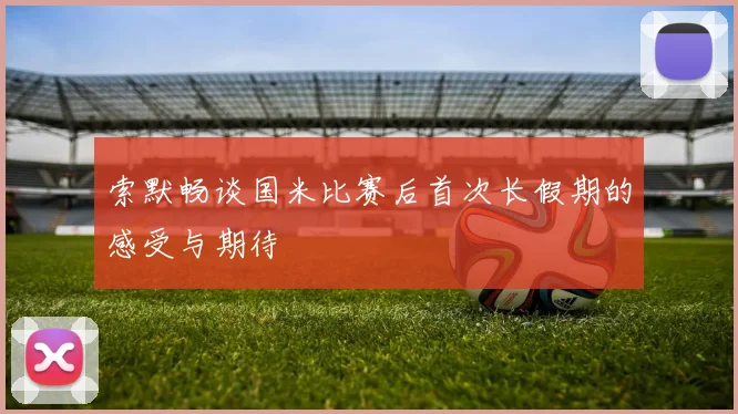 索默畅谈国米比赛后首次长假期的感受与期待
