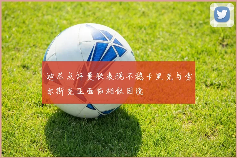 迪尼点评曼联表现不稳卡里克与索尔斯克亚面临相似困境