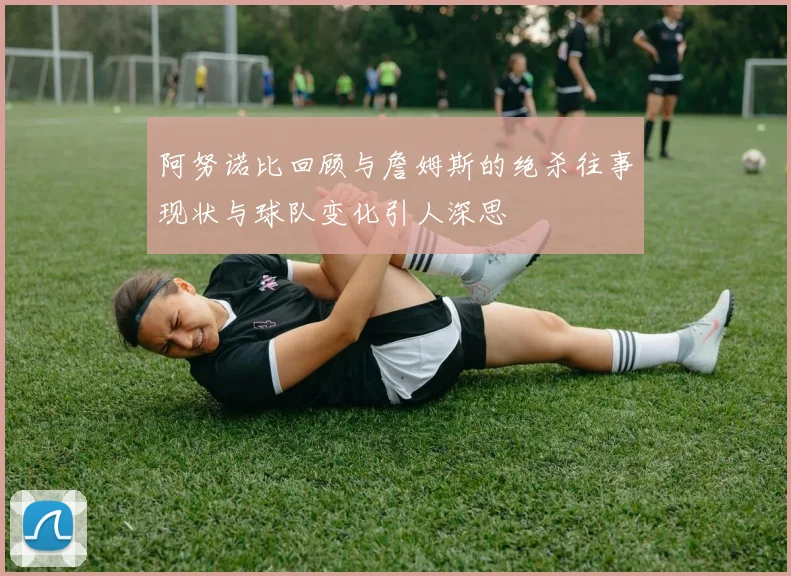 阿努诺比回顾与詹姆斯的绝杀往事现状与球队变化引人深思