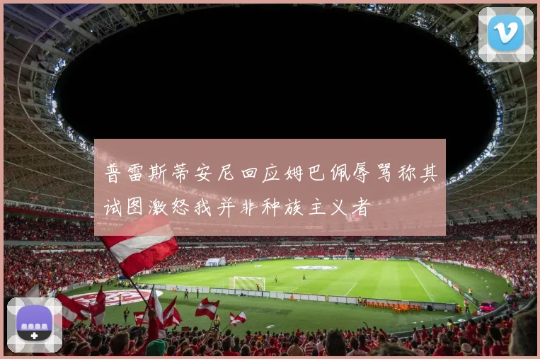 普雷斯蒂安尼回应姆巴佩辱骂称其试图激怒我并非种族主义者