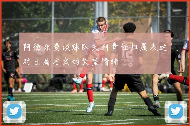 阿德尔曼谈球队失利责任归属表达对出局方式的失望情绪