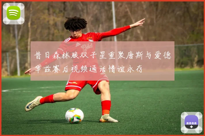 昔日森林狼双子星重聚唐斯与爱德华兹赛后视频通话情谊永存