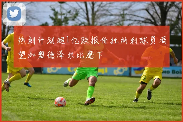 热刺计划超1亿欧报价托纳利球员渴望加盟德泽尔比麾下