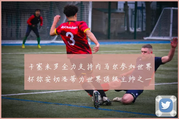 卡塞米罗全力支持内马尔参加世界杯称安切洛蒂为世界顶级主帅之一