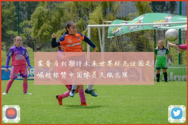 蒙哥马利期待未来世界杯见证国足崛起称赞中国球员天赋无限