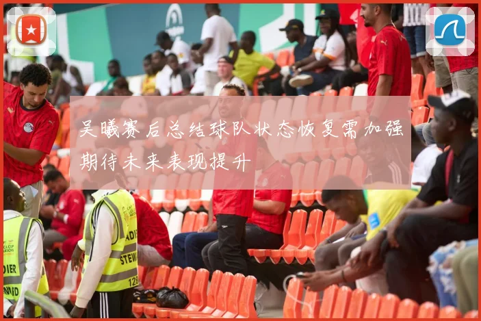 吴曦赛后总结球队状态恢复需加强期待未来表现提升