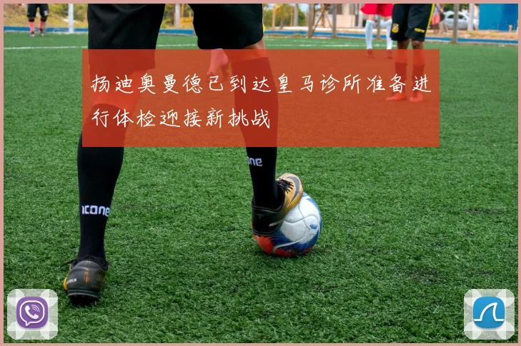 扬迪奥曼德已到达皇马诊所准备进行体检迎接新挑战