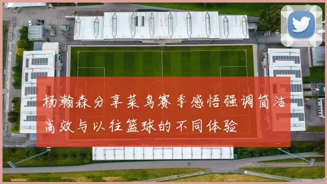 杨瀚森分享菜鸟赛季感悟强调简洁高效与以往篮球的不同体验