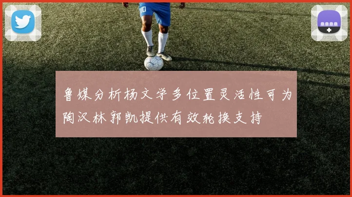 鲁媒分析杨文学多位置灵活性可为陶汉林郭凯提供有效轮换支持