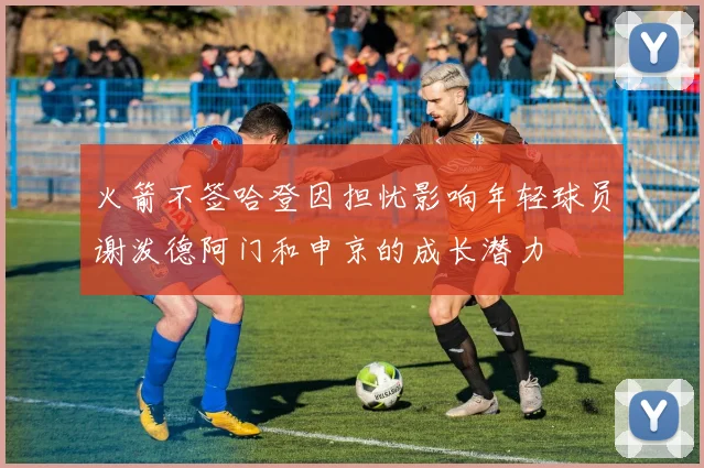 火箭不签哈登因担忧影响年轻球员谢泼德阿门和申京的成长潜力