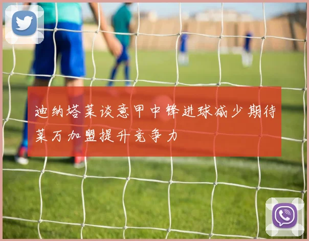 迪纳塔莱谈意甲中锋进球减少期待莱万加盟提升竞争力