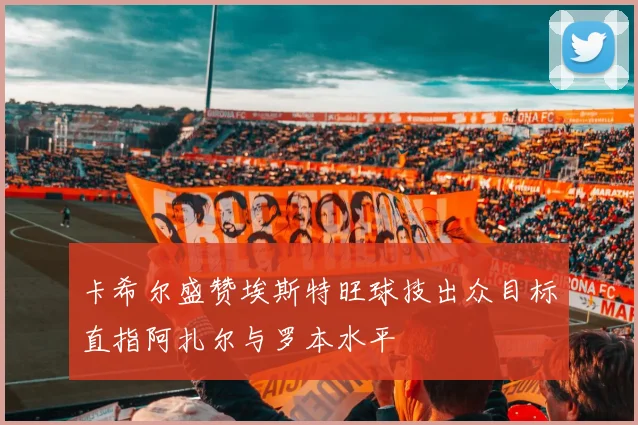 卡希尔盛赞埃斯特旺球技出众目标直指阿扎尔与罗本水平