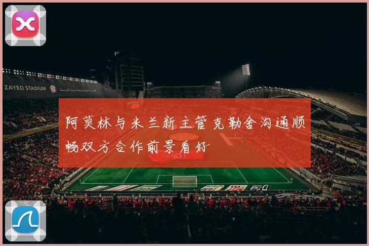 阿莫林与米兰新主管克勒舍沟通顺畅双方合作前景看好