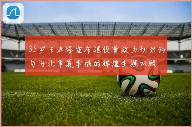 35岁卡库塔宣布退役曾效力切尔西与河北华夏幸福的辉煌生涯回顾