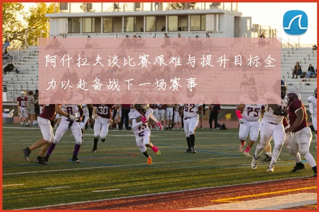 阿什拉夫谈比赛艰难与提升目标全力以赴备战下一场赛事