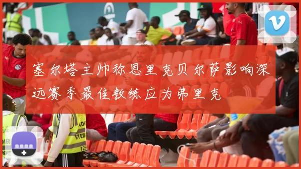 塞尔塔主帅称恩里克贝尔萨影响深远赛季最佳教练应为弗里克