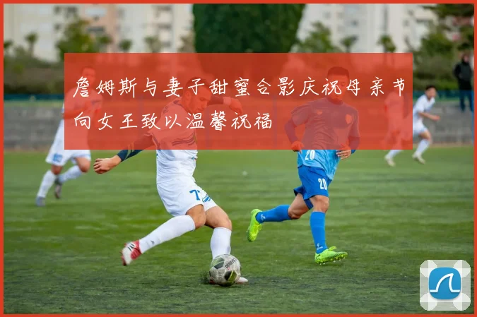 詹姆斯与妻子甜蜜合影庆祝母亲节向女王致以温馨祝福