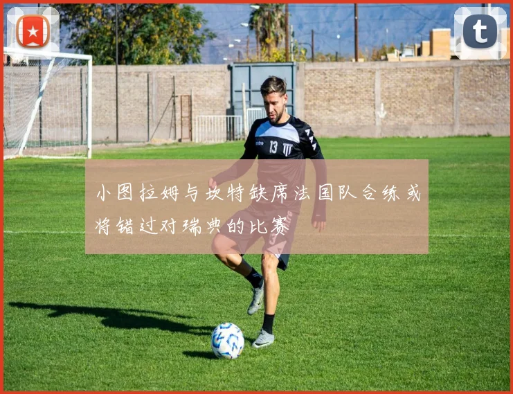 小图拉姆与坎特缺席法国队合练或将错过对瑞典的比赛