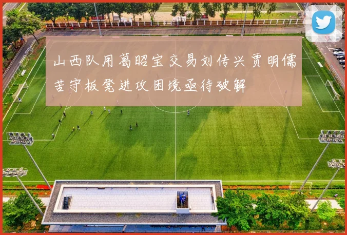 山西队用葛昭宝交易刘传兴贾明儒苦守板凳进攻困境亟待破解