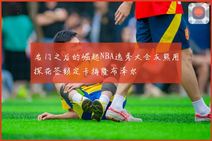 名门之后的崛起NBA选秀大会灰熊用探花签锁定卡梅隆布泽尔
