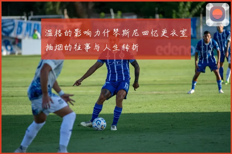 温格的影响力什琴斯尼回忆更衣室抽烟的往事与人生转折