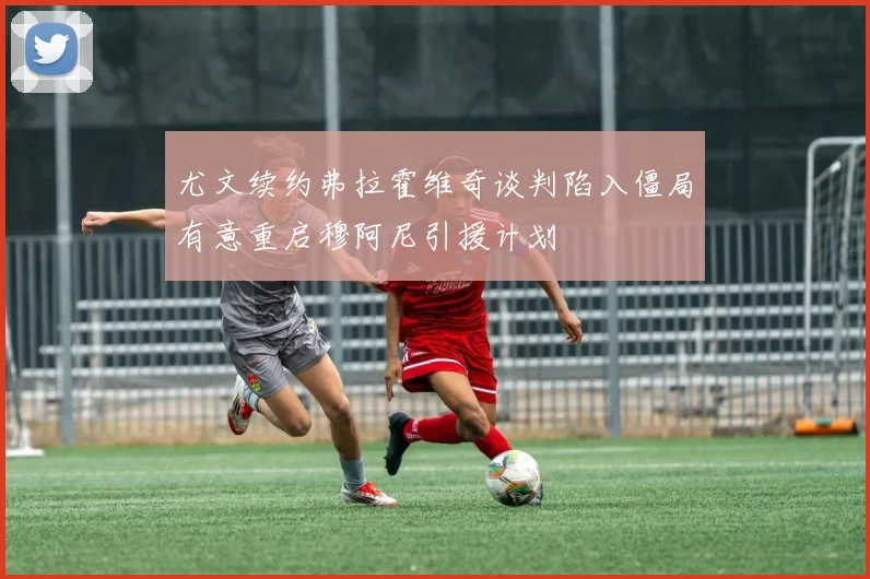 尤文续约弗拉霍维奇谈判陷入僵局有意重启穆阿尼引援计划