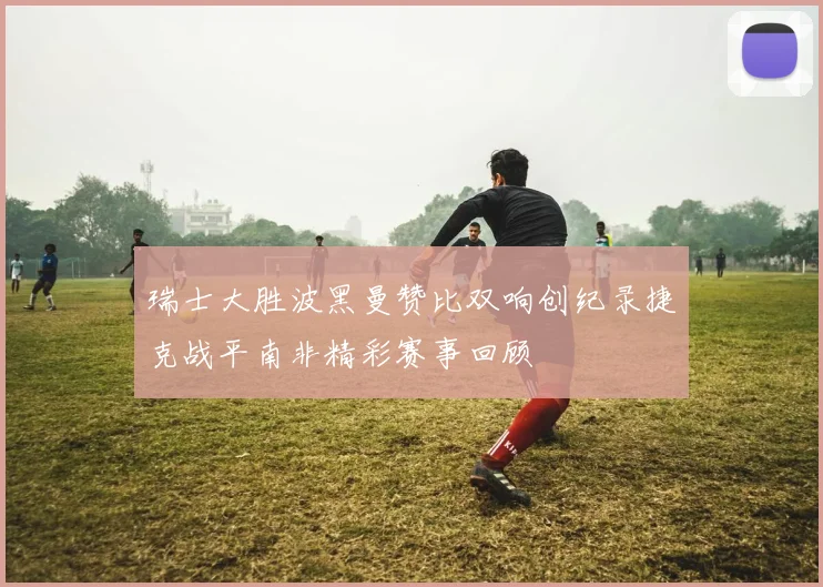 瑞士大胜波黑曼赞比双响创纪录捷克战平南非精彩赛事回顾