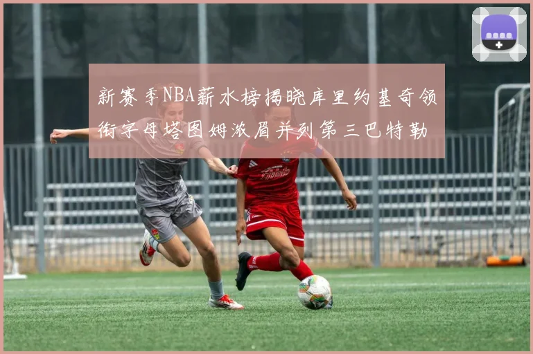 新赛季NBA薪水榜揭晓库里约基奇领衔字母塔图姆浓眉并列第三巴特勒排名第十