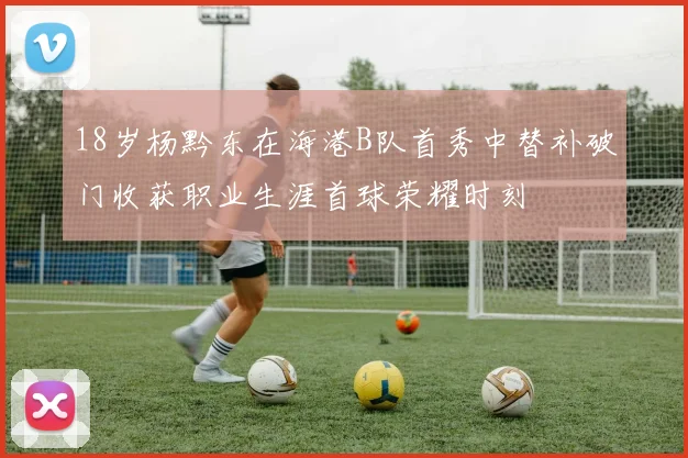 18岁杨黔东在海港B队首秀中替补破门收获职业生涯首球荣耀时刻