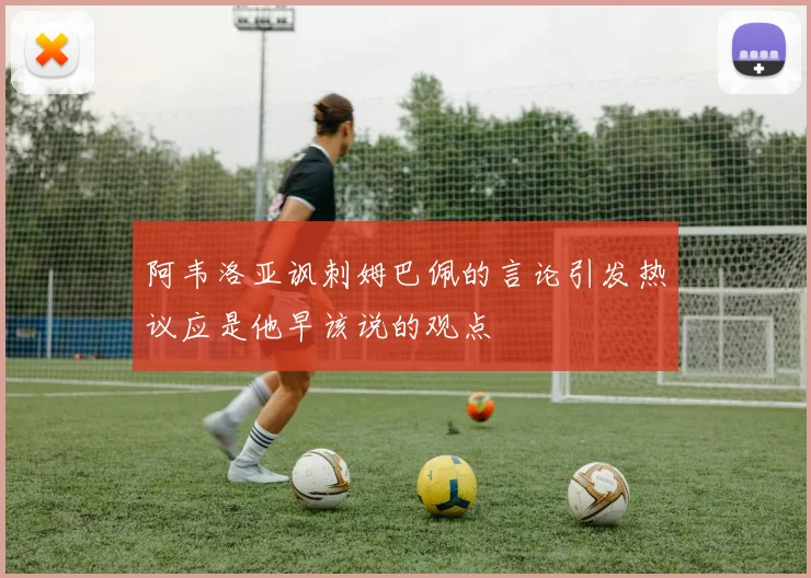阿韦洛亚讽刺姆巴佩的言论引发热议应是他早该说的观点